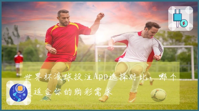 世界杯滚球投注App选择对比，哪个更适合你的购彩需求
